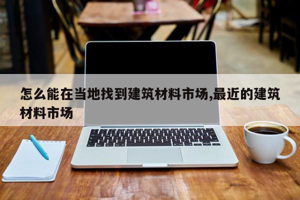 怎么能在当地找到建筑材料市场,最近的建筑材料市场