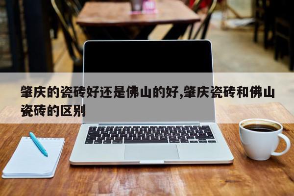 肇庆的瓷砖好还是佛山的好,肇庆瓷砖和佛山瓷砖的区别
