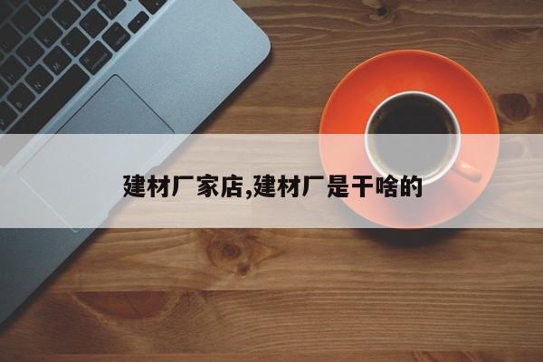 建材厂家店,建材厂是干啥的
