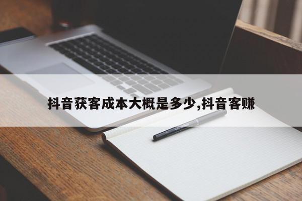 抖音获客成本大概是多少,抖音客赚