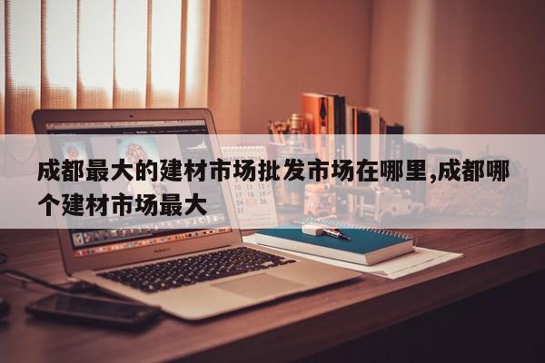 成都最大的建材市场批发市场在哪里,成都哪个建材市场最大